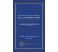Extracts from the minutes and epistles of the Yearly Meeting of the Religious Society of Friends held in London (Vol-1): from its first institution to ... Christian doctrine, practice, and discipline
