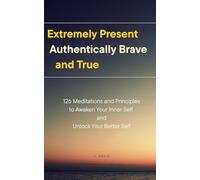 Extremely Present, Authentically Brave and True: 126 Meditations and Principles to Awaken Your Inner Self and Unlock Your Better Self