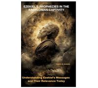 Ezekiel's Prophecies in the Babylonian Captivity: Understanding Ezekiel's Messages and Their Relevance Today