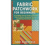 FABRIC PATCHWORK FOR BEGINNERS: A Complete Starter Guide to Stitching Colorful Blocks, Designing Patterns, and Making Charming Crafts