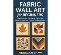 Fabric Wall Art for Beginners: Craft Stunning Decorative Pieces with Fabric, Frames, and Patterns for Every Living Space