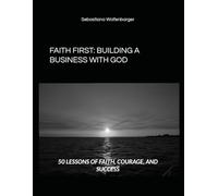 FAITH FIRST: BUILDING A BUSINESS WITH GOD: 50 LESSONS OF FAITH, COURAGE, AND SUCCESS