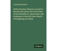 Faith Victorious, Being an Account of the Life and Labors; and of the Times of the Venerable Dr. Johann Ebel, Late Archdeacon of the Old Town Church of Königsberg, in Prussia.