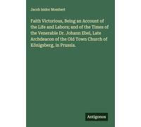 Faith Victorious, Being an Account of the Life and Labors; and of the Times of the Venerable Dr. Johann Ebel, Late Archdeacon of the Old Town Church of Königsberg, in Prussia.