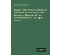 Familiar words. An Index Verborum or Quotation Handbook, with Parallel Passages, or Phrases which Have Become Embedded in Our English Tongue