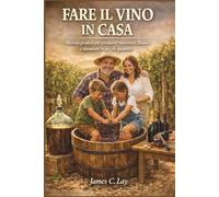 Fare il Vino in Casa: Metodo pratico per produrre vino rosso, bianco e spumante in piccole quantità