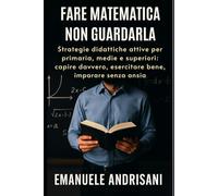 FARE MATEMATICA, NON GUARDALA: Strategie didattiche attive per primaria, medie e superiori: capire davvero, esercitare bene, imparare senza ansia