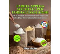 Farina Appena Macinata per Fornai Casalinghi: Guida per Principianti alla Macinazione di Cereali Integrali e alla Cottura di Pane, Panini e Pasticceria Nutrienti ed Economici