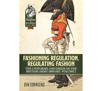 Fashioning Regulation, Regulating Fashion: The Uniforms and Dress of the British Army 1800-1815: Volume I (From Reason to Revolution 1721-1815)