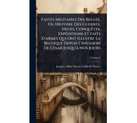 Fastes Militaires Des Belges, Ou Histoire Des Guerres, Sièges, Conquêtes, Expéditions Et Faits D’armes Qui Ont Illustré La Belgique Depuis L’invasion De César Jusqu’Ã Nos Jours