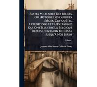 Fastes Militaires Des Belges, Ou Histoire Des Guerres, Sièges, Conquêtes, Expéditions Et Faits D’armes Qui Ont Illustré La Belgique Depuis L’invasion De César Jusqu’Ã Nos Jours