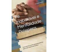 Fé Inabalável e Mentalidade Próspera: Como alinhar sua fé e seus pensamentos para viver a plenitude de Deus