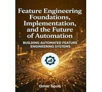 Feature Engineering: Foundations, Implementation, and the Future of Automation: A Practical Guide to Building Production-Ready Machine Learning Systems
