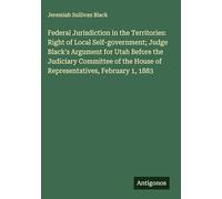 Federal Jurisdiction in the Territories: Right of Local Self-government; Judge Black's Argument for Utah Before the Judiciary Committee of the House of Representatives, February 1, 1883