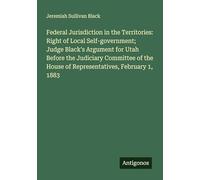 Federal Jurisdiction in the Territories: Right of Local Self-government; Judge Black's Argument for Utah Before the Judiciary Committee of the House of Representatives, February 1, 1883