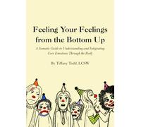 Feeling Your Feelings From the Bottom Up: A Somatic Guide to Understanding and Integrating Core Emotions Through the Body