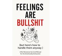 Feelings Are Bullshit (But Here’s How to Handle Them Anyway): A No-Nonsense Survival Manual for the Emotionally Exhausted