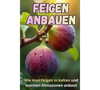 Feigen anbauen: Der komplette Leitfaden zum Feigenanbau in kalten und warmen Klimazonen: Geheimnisse für hohe Erträge und gesunde Pflanzen