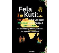Fela Kuti: The Rebel Who Created Afrobeat and Changed Africa Forever: The Untold Story of Music, Activism, and the Rise of a Global Icon