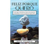 FELIZ PORQUE QUIERO: ¿Cómo lograr la felicidad que siempre estás persiguiendo, la felicidad que te mereces y la puedes tener aquí y ahora?