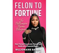 Felon to Fortune: The Billionaire Barbie Blueprint: How I Turned Trauma into Triumph and Hustle into a Financial Empire