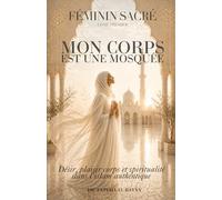 Féminin Sacré En Islam - Mon Corps est une Mosquée: Désir, plaisir, corps et spiritualité dans l'islam authentique (Femme En Islam)