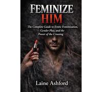 FEMINIZE HIM: The Complete Guide to Erotic Feminization, Gender Play, and the Power of the Crossing (TRAIN HIM)