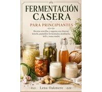FERMENTACIÓN CASERA PARA PRINCIPIANTES: Recetas sencillas y seguras con chucrut, kimchi, pepinillos fermentados, kombucha, kéfir y masa madre