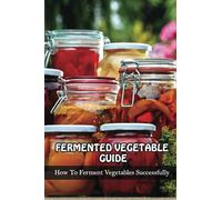Fermented Vegetables Guide: How To Ferment Vegetables Successfully: Health Benefits Of Fermented Vegetables