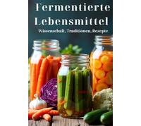 Fermentierte Lebensmittel Wissenschaft, Traditionen, Rezepte: Ein Ratgeber für den Haushalt: Lebendige Speisen und Getränke zubereiten mit 100 ausführlichen Rezepten - von Kimchi bis Kombucha