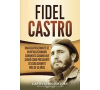 Fidel Castro: Una guía fascinante de un revolucionario comunista cubano que sirvió como presidente de Cuba durante más de 30 años (Explorando el Pasado de Cuba)