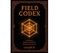 FIELD CODEX: Volume IV - Field Physics, Multiversal Timelines, Simulation, and the Veil