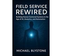 Field Service Rewired: Building Human-Centered Systems in the Age of AI, Analytics, and Automation