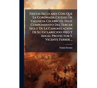 Fiestas Seculares Con Que La Coronada Ciudad De Valencia CelebrÃ3 El Feliz Cumplimiento Del Tercer Siglo De La CanonizaciÃ3n De Su Esclarecido Hijo Y Angel Protector S. Vicente Ferrer ...