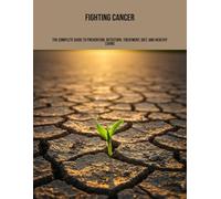 Fighting Cancer: The Complete Guide To Prevention, Detection, Treatment, Diet, And Healthy Living