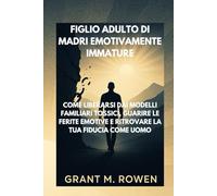 FIGLIO ADULTO DI MADRI EMOTIVAMENTE IMMATURE: COME LIBERARSI DAI MODELLI FAMILIARI TOSSICI, GUARIRE LE FERITE EMOTIVE E RITROVARE LA TUA FIDUCIA COME UOMO