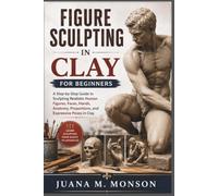 Figure Sculpting in Clay for Beginners: A Step-by-Step Guide to Sculpting Realistic Human Figures, Faces, Hands, Anatomy, Proportions, and Expressive Poses in Clay