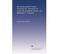 Fin de la vieille France. Francois Ier. Portraits et recits du seiziéme siécle, par Madame C. Coignet