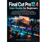Final Cut Pro 12.4 User Guide for Beginners: The Step-by-Step Guide to Editing Videos, Organizing Media, Color Grading, Audio Mixing, Transitions, Effects, and Professional Workflows