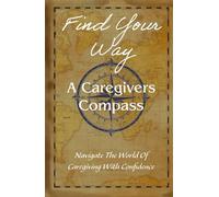 Find Your Way: A Caregivers Compass: Navigate The World Of Caregiving With Confidence