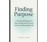 Finding Purpose: A Practical Program for Discovering Your Purpose and Living Meaningful Life