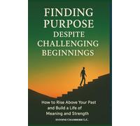 Finding Purpose Despite Challeging Beginnings: How to Rise above Your Past and Build a Life of Meaning and Strength