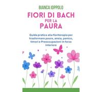 Fiori di Bach per la paura: Guida pratica alla floriterapia per trasformare paure, ansia, panico, timori e preoccupazioni in forza interiore (I fiori di Bach per la trasformazione emotiva)