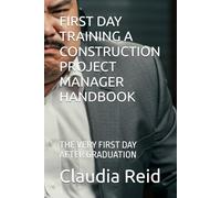 FIRST DAY TRAINING A CONSTRUCTION PROJECT MANAGER HANDBOOK: THE VERY FIRST DAY AFTER GRADUATION