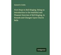 First Steps to Bell Ringing. Being an Introduction to the healthful and Pleasant Exercise of Bell Ringing, in Rounds and Changes Upon Church Bells