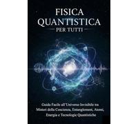 Fisica Quantistica Per Tutti: Guida Facile all’Universo Invisibile tra Misteri della Coscienza, Entanglement, Atomi, Energia e Tecnologie Quantistiche