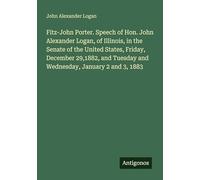 Fitz-John Porter. Speech of Hon. John Alexander Logan, of Illinois, in the Senate of the United States, Friday, December 29,1882, and Tuesday and Wednesday, January 2 and 3, 1883