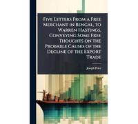 Five Letters From a Free Merchant in Bengal, to Warren Hastings, Conveying Some Free Thoughts on the Probable Causes of the Decline of the Export Trade