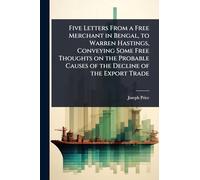 Five Letters From a Free Merchant in Bengal, to Warren Hastings, Conveying Some Free Thoughts on the Probable Causes of the Decline of the Export Trade