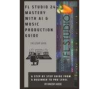 FL STUDIO 24 MASTERY WITH AI & MUSIC PRODUCTION GUIDE: A Step By Step Guide From A Beginner To Pro Level